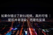 如果你错过了新91视频，真的可惜 ｜ 配乐并非渲染，而是在反讽
