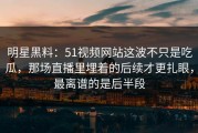 明星黑料：51视频网站这波不只是吃瓜，那场直播里埋着的后续才更扎眼，最离谱的是后半段
