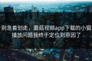 别急着划走，蘑菇视频app下载的小窗播放问题我终于定位到原因了