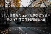 你以为蘑菇视频app下载的弹窗设置只能这样？其实有更舒服的办法