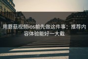 用蘑菇视频ios前先做这件事：推荐内容体验能好一大截