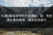 91网0最值得夸的不是演技，是：有些镜头看似随意，其实后劲很大