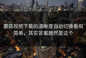 蘑菇视频下载的清晰度自动切换看似简单，其实答案居然是这个