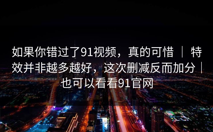 如果你错过了91视频，真的可惜 ｜ 特效并非越多越好，这次删减反而加分｜也可以看看91官网