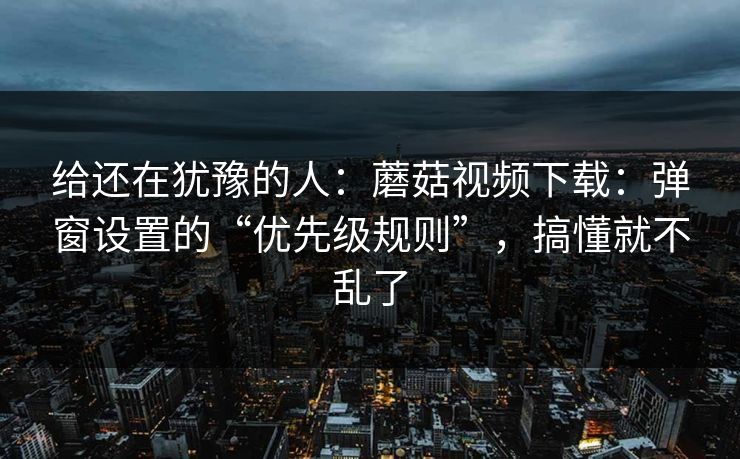 给还在犹豫的人：蘑菇视频下载：弹窗设置的“优先级规则”，搞懂就不乱了