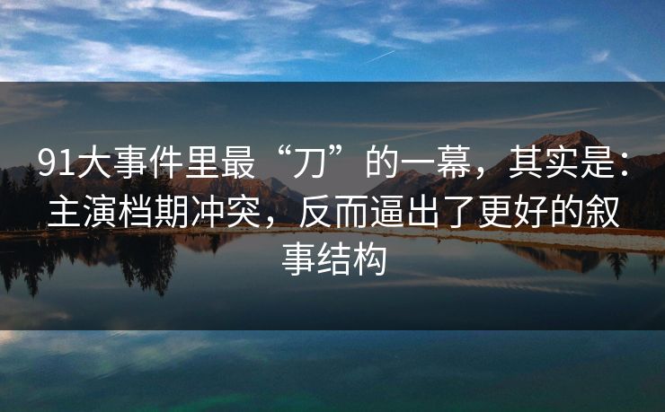91大事件里最“刀”的一幕,其实是:主演档期冲突,反而逼出了更好的叙事结构 91大事件里最“刀”的一幕,其实是:主演档期冲突,反而逼出了更好的叙事结构