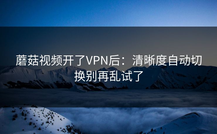 蘑菇视频开了VPN后：清晰度自动切换别再乱试了