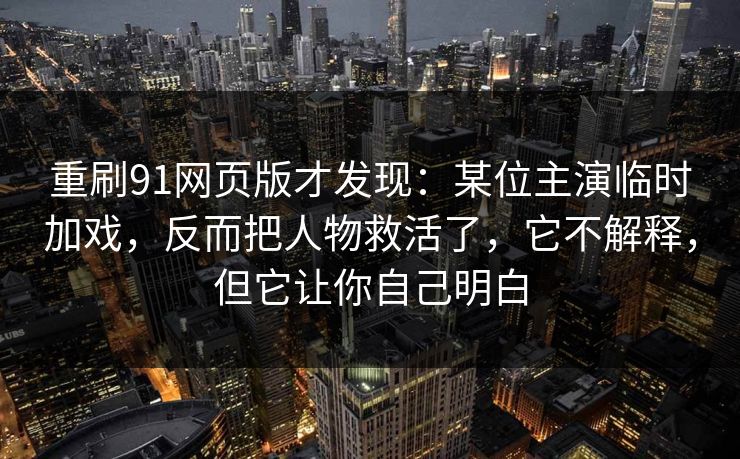 重刷91网页版才发现：某位主演临时加戏，反而把人物救活了，它不解释，但它让你自己明白