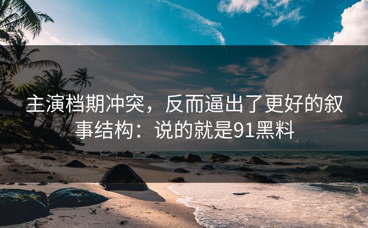 主演档期冲突，反而逼出了更好的叙事结构：说的就是91黑料