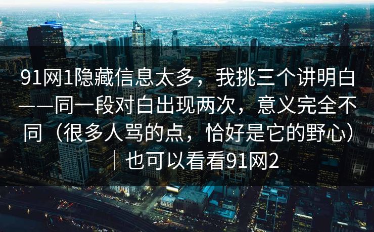 91网1隐藏信息太多,我挑三个讲明白——同一段对白出现两次,意义完全不同(很多人骂的点,恰好是它的野心)|也可以看看91网2 91网1隐藏信息太多,我挑三个讲明白——同一段对白出现两次,意义完全不同(很多人骂的点,恰好是它的野心)|也可以看看91网2