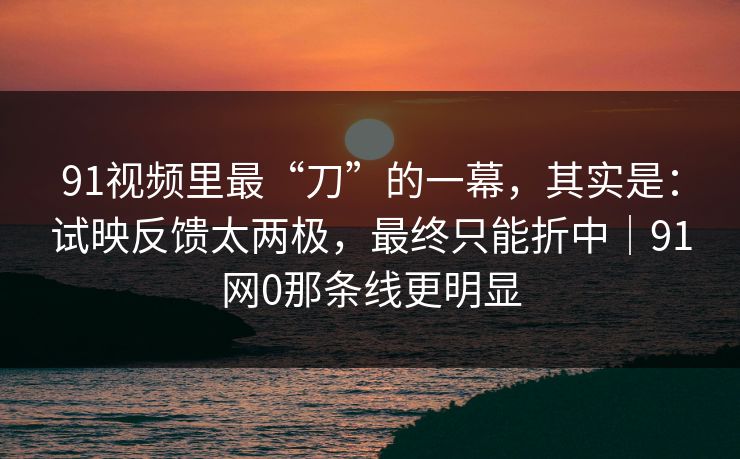 91视频里最“刀”的一幕,其实是:试映反馈太两极,最终只能折中|91网0那条线更明显 91视频里最“刀”的一幕,其实是:试映反馈太两极,最终只能折中|91网0那条线更明显