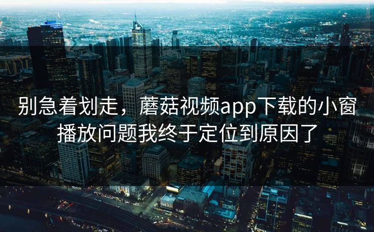 别急着划走,蘑菇视频app下载的小窗播放问题我终于定位到原因了 别急着划走,蘑菇视频app下载的小窗播放问题我终于定位到原因了