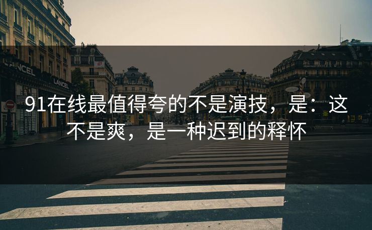91在线最值得夸的不是演技，是：这不是爽，是一种迟到的释怀