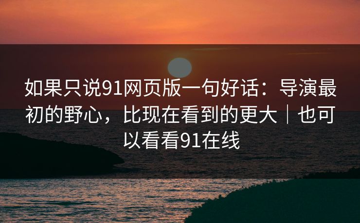 如果只说91网页版一句好话:导演最初的野心,比现在看到的更大|也可以看看91在线 如果只说91网页版一句好话:导演最初的野心,比现在看到的更大|也可以看看91在线
