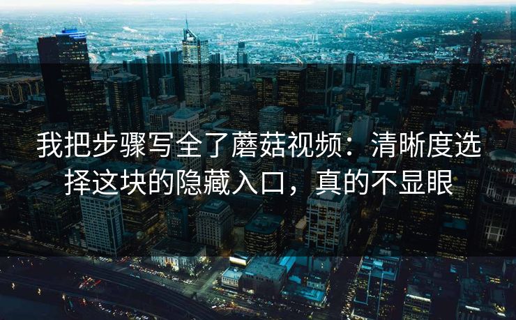 我把步骤写全了蘑菇视频：清晰度选择这块的隐藏入口，真的不显眼