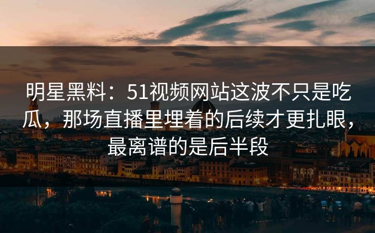 明星黑料：51视频网站这波不只是吃瓜，那场直播里埋着的后续才更扎眼，最离谱的是后半段