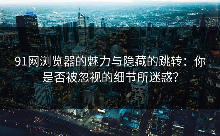 91网浏览器的魅力与隐藏的跳转：你是否被忽视的细节所迷惑？