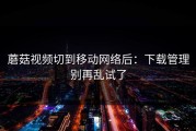蘑菇视频切到移动网络后：下载管理别再乱试了
