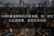 91网0最值得夸的不是演技，是：你以为在讲爱情，其实在讲告别