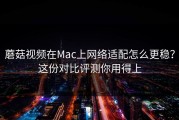 蘑菇视频在Mac上网络适配怎么更稳？这份对比评测你用得上