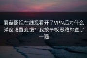 蘑菇影视在线观看开了VPN后为什么弹窗设置变慢？我按平板思路排查了一遍