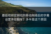 蘑菇视频官网切到移动网络后的字幕设置体验翻车？多半是这个原因