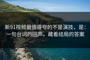 新91视频最值得夸的不是演技，是：一句台词的回声，藏着结局的答案