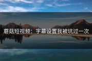 蘑菇短视频：字幕设置我被坑过一次