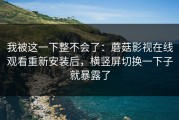我被这一下整不会了：蘑菇影视在线观看重新安装后，横竖屏切换一下子就暴露了