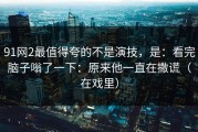 91网2最值得夸的不是演技，是：看完脑子嗡了一下：原来他一直在撒谎（在戏里）
