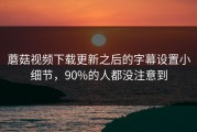 蘑菇视频下载更新之后的字幕设置小细节，90%的人都没注意到