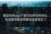 蘑菇视频app下载切到移动网络后，我用最短路径把播放进度搞定了