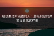 给想要进阶设置的人：蘑菇视频的弹窗设置我这样做