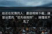 给还在犹豫的人：蘑菇视频下载：弹窗设置的“优先级规则”，搞懂就不乱了