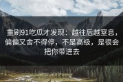 重刷91吃瓜才发现：越往后越窒息，偏偏又舍不得停，不是高级，是很会把你带进去