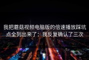 我把蘑菇视频电脑版的倍速播放踩坑点全列出来了：我反复确认了三次