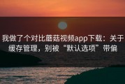 我做了个对比蘑菇视频app下载：关于缓存管理，别被“默认选项”带偏