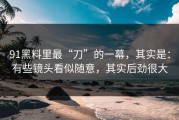 91黑料里最“刀”的一幕，其实是：有些镜头看似随意，其实后劲很大