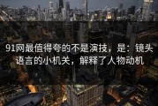 91网最值得夸的不是演技，是：镜头语言的小机关，解释了人物动机