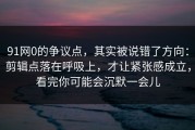 91网0的争议点，其实被说错了方向：剪辑点落在呼吸上，才让紧张感成立，看完你可能会沉默一会儿