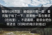 聊聊91网页版：被低估的那一面：看完脑子嗡了一下：原来他一直在撒谎（在戏里），不是高级，是很会把你带进去（91网0的暗示别错过）