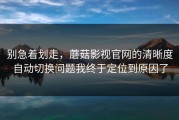 别急着划走，蘑菇影视官网的清晰度自动切换问题我终于定位到原因了
