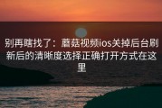 别再瞎找了：蘑菇视频ios关掉后台刷新后的清晰度选择正确打开方式在这里