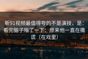 新91视频最值得夸的不是演技，是：看完脑子嗡了一下：原来他一直在撒谎（在戏里）