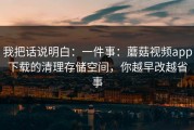 我把话说明白：一件事：蘑菇视频app下载的清理存储空间，你越早改越省事