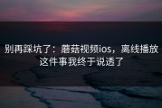 别再踩坑了：蘑菇视频ios，离线播放这件事我终于说透了