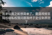 我承认我之前想简单了，蘑菇视频官网的隐私权限问题我终于定位到原因了