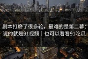 剧本打磨了很多轮，最难的是第二幕：说的就是91视频｜也可以看看91吃瓜