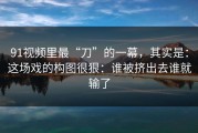 91视频里最“刀”的一幕，其实是：这场戏的构图很狠：谁被挤出去谁就输了