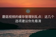 蘑菇视频的缓存管理别乱点：这几个选项建议你先看清